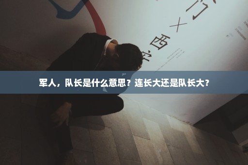 军人，队长是什么意思？连长大还是队长大？