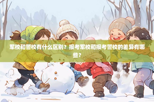 军校和警校有什么区别？报考军校和报考警校的差异有哪些？