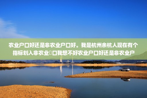 农业户口好还是非农业户口好。我是杭州余杭人现在有个指标划入非农业戶口我想不好农业户口好还是非农业户