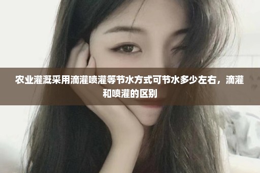 农业灌溉采用滴灌喷灌等节水方式可节水多少左右，滴灌和喷灌的区别