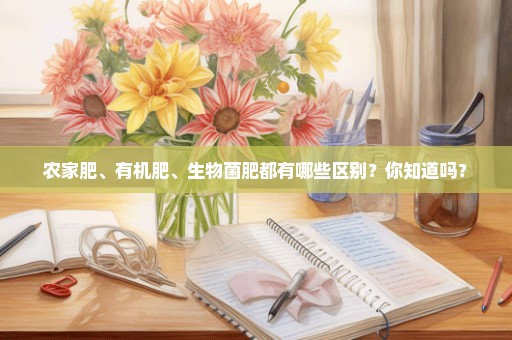 农家肥、有机肥、生物菌肥都有哪些区别？你知道吗？
