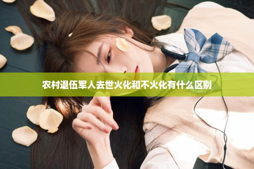 农村退伍军人去世火化和不火化有什么区别