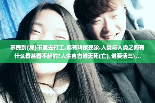 农民到(屎)市里去打工,都有鸡屎现象.人类与人类之间有什么看甚看不起的?人生自古谁无死(亡),谁要活三\...