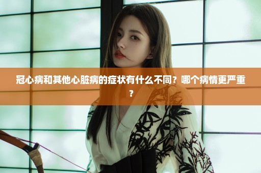 冠心病和其他心脏病的症状有什么不同？哪个病情更严重？