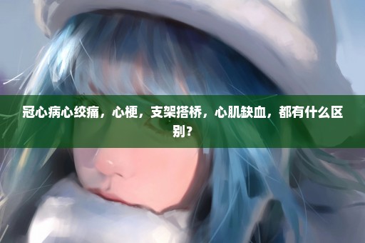 冠心病心绞痛，心梗，支架搭桥，心肌缺血，都有什么区别？