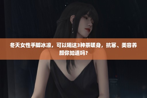冬天女性手脚冰凉，可以喝这3种茶暖身，抗寒、美容养颜你知道吗？