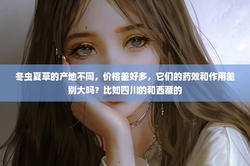 冬虫夏草的产地不同，价格差好多，它们的药效和作用差别大吗？比如四川的和西藏的