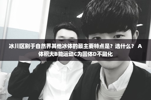 冰川区别于自然界其他冰体的最主要特点是？选什么？ A体积大B能运动C为固体D不融化