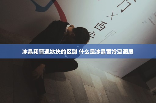 冰晶和普通冰块的区别 什么是冰晶蓄冷空调扇