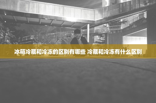 冰箱冷藏和冷冻的区别有哪些 冷藏和冷冻有什么区别
