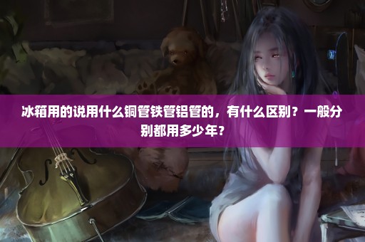 冰箱用的说用什么铜管铁管铝管的，有什么区别？一般分别都用多少年？
