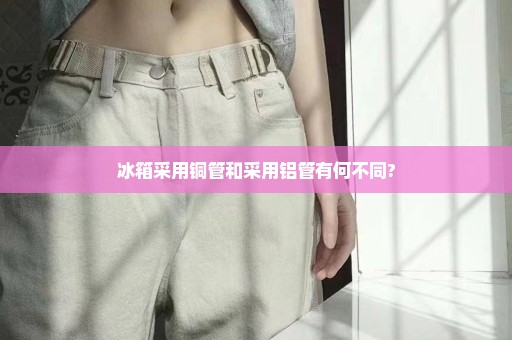 冰箱采用铜管和采用铝管有何不同?