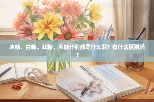 冰糖、白糖、红糖、黄糖分别都是什么啊？有什么区别吗？
