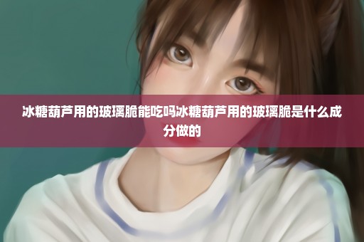 冰糖葫芦用的玻璃脆能吃吗冰糖葫芦用的玻璃脆是什么成分做的