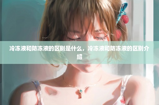 冷冻液和防冻液的区别是什么，冷冻液和防冻液的区别介绍