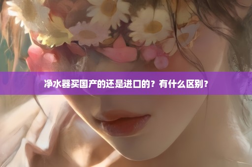 净水器买国产的还是进口的？有什么区别？