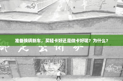 准备换辆新车，买轻卡好还是微卡好呢？为什么？