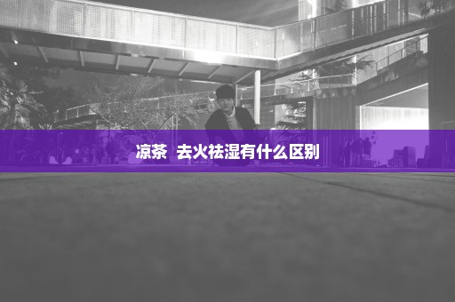 凉茶  去火祛湿有什么区别