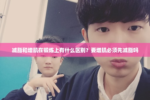 减脂和增肌在锻炼上有什么区别？要增肌必须先减脂吗