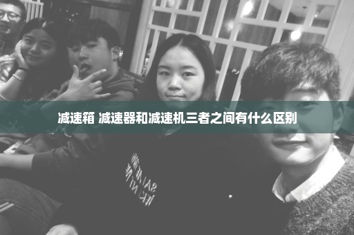 减速箱 减速器和减速机三者之间有什么区别