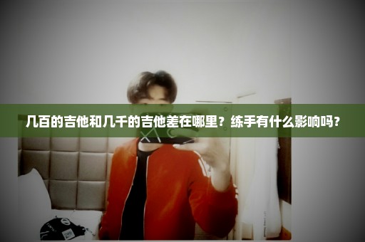 几百的吉他和几千的吉他差在哪里？练手有什么影响吗？