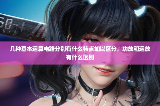 几种基本运算电路分别有什么特点加以区分，功放和运放有什么区别