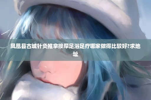 凤凰县古城针灸推拿按摩足浴足疗哪家做得比较好?求地址
