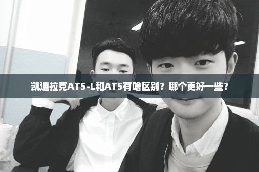 凯迪拉克ATS-L和ATS有啥区别？哪个更好一些？