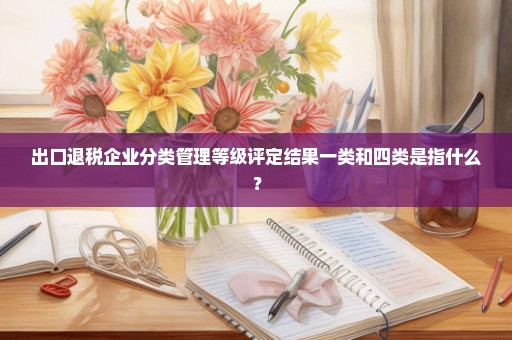 出口退税企业分类管理等级评定结果一类和四类是指什么？