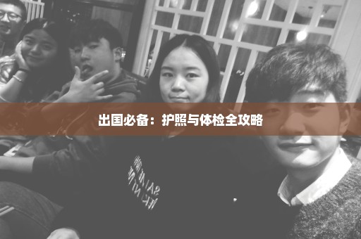 出国必备：护照与体检全攻略