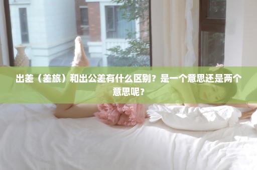 出差（差旅）和出公差有什么区别？是一个意思还是两个意思呢？
