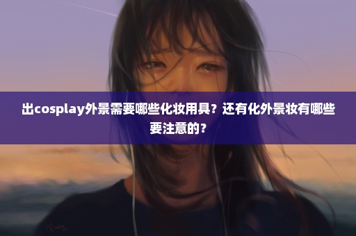 出cosplay外景需要哪些化妆用具？还有化外景妆有哪些要注意的？