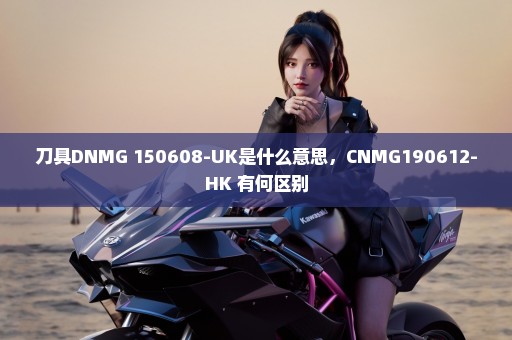 刀具DNMG 150608-UK是什么意思，CNMG190612-HK 有何区别