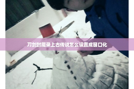 刀剑封魔录上古传说怎么设置成窗口化
