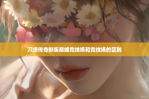 刀塔传奇新版巅峰竞技场和竞技场的区别