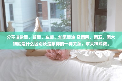 分不清常柴、普柴、车柴、加氢柴油 及国四、国五、国六到底是什么区别及是怎样的一种关系，求大神赐教。