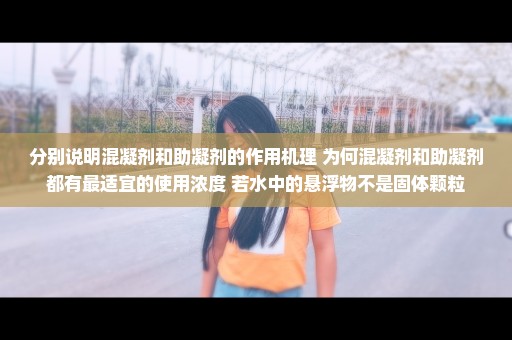 分别说明混凝剂和助凝剂的作用机理 为何混凝剂和助凝剂都有最适宜的使用浓度 若水中的悬浮物不是固体颗粒