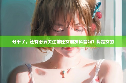 分手了，还有必要关注前任女朋友抖音吗？我是女的