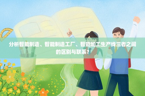 分析智能制造、智能制造工厂、智能加工生产线三者之间的区别与联系？