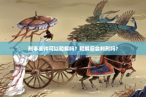 刑事案件可以和解吗？和解后会判刑吗？