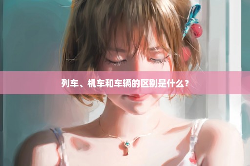 列车、机车和车辆的区别是什么？