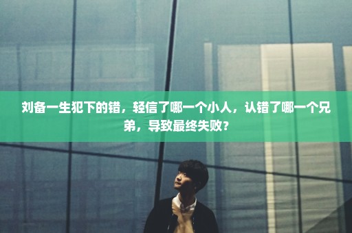 刘备一生犯下的错，轻信了哪一个小人，认错了哪一个兄弟，导致最终失败？