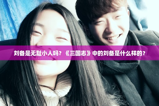 刘备是无耻小人吗？《三国志》中的刘备是什么样的？