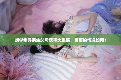 刘学州寻亲生父母获重大进展，目前的情况如何？