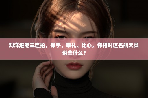 刘洋进舱三连拍，挥手、敬礼、比心，你相对这名航天员说些什么？