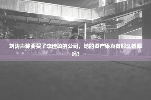 刘涛声称要买了李佳琦的公司，她的资产果真有那么雄厚吗？