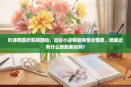 刘涛晒国庆假期随拍，街边小店喝咖啡恬淡惬意，她最近有什么新剧要拍吗？