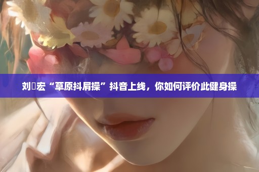 刘畊宏“草原抖肩操”抖音上线，你如何评价此健身操