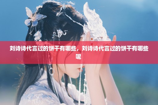 刘诗诗代言过的饼干有哪些，刘诗诗代言过的饼干有哪些呢 