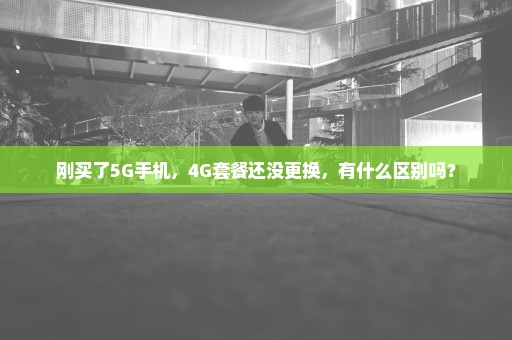 刚买了5G手机，4G套餐还没更换，有什么区别吗？